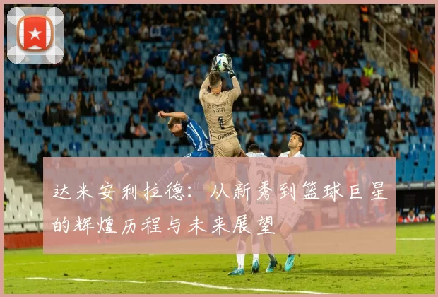 达米安利拉德：从新秀到篮球巨星的辉煌历程与未来展望