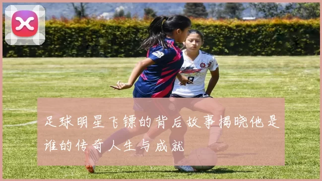 足球明星飞镖的背后故事揭晓他是谁的传奇人生与成就