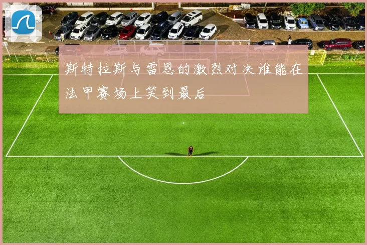 斯特拉斯与雷恩的激烈对决谁能在法甲赛场上笑到最后