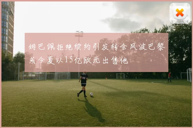 姆巴佩拒绝续约引发转会风波巴黎或今夏以15亿欧元出售他