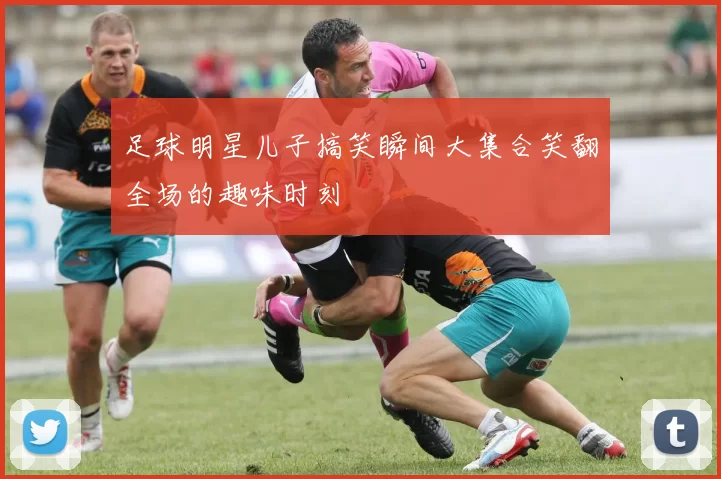 足球明星儿子搞笑瞬间大集合笑翻全场的趣味时刻