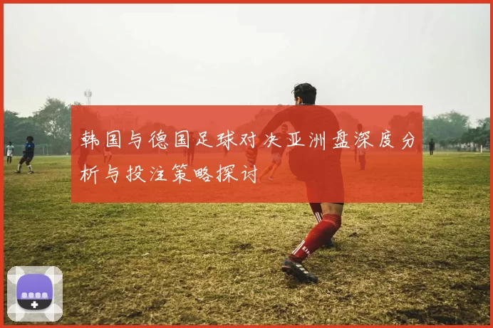 韩国与德国足球对决亚洲盘深度分析与投注策略探讨